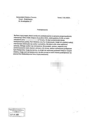 Pismo wydrukowane o treści: 
Komendant Policji w Toruniu
Toruń - Śródmieście
Ul. Grudziądzka 17

Na Pana ręcę pragnę złożyć serdeczne podziękowania za sprawne przeprowadzenie
interwencji, która miała miejsce 22 grudnia 2022r, około godziny 11:30, w moim
mieszkaniu przy ul. (wymazane) w Toruniu. W akcji uczestniczyło dwoje
funkcjonariuszy policji, Pani Małecka oraz Pan Drybczewski. Dzięki ich szybkiej reakcji,
interwencja zakończyła się szybko i pomyślnie. Nie była to dla mnie codzienna
sytuacja, dlatego czułam się roztrzęsiona. Otrzymałam pomoc, wsparcie oraz
zainteresowanie moim stanem zdrowia z ich strony. Jestem zachwycona podejściem
tych Policjantów. Czuję się dumna, że dzięki tak wzorowej postawie Policji w naszym
mieście, mogę czuć się bezpiecznie. Bardzo proszę w moim imieniu podziękować raz
jeszcze Pani Małeckiej oraz Panu Drybczewskiemu.

Z poważaniem
(wymazane)